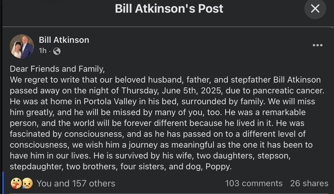 screenshot of facebook post from Bill Atkinson's account:
Dear Friends and Family,
We regret to write that our beloved husband, father, and stepfather Bill Atkinson passed away on the night of Thursday, June 5th, 2025, due to pancreatic cancer. He was at home in Portola Valley in his bed, surrounded by family. We will miss him greatly, and he will be missed by many of you, too. He was a remarkable person, and the world will be forever different because he lived in it. He was fascinated by consciousness, and as he has passed on to a different level of consciousness, we wish him a journey as meaningful as the one it has been to have him in our lives. He is survived by his wife, two daughters, stepson, stepdaughter, two brothers, four sisters, and dog, Poppy.