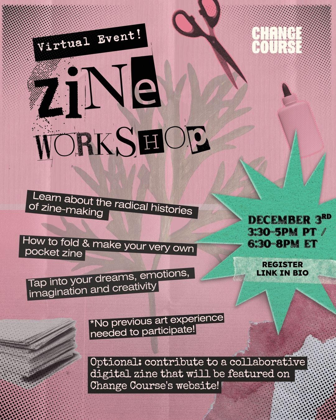 CHANGE COURSE

Virtual Event!
ZINE WORKSHOP

DECEMBER 3RD 3:30-5PM PT /
6:30-8PM ET

- Learn about the radical histories of zine-making.
- How to fold & make your very own pocket zine.
- Tap into your dreams, emotions, imagination and creativity.
- No previous art experience needed to participate!
- Optional: contribute to a collaborative digital zine that will be featured on Change Course's website!

REGISTER LINK IN BIO
