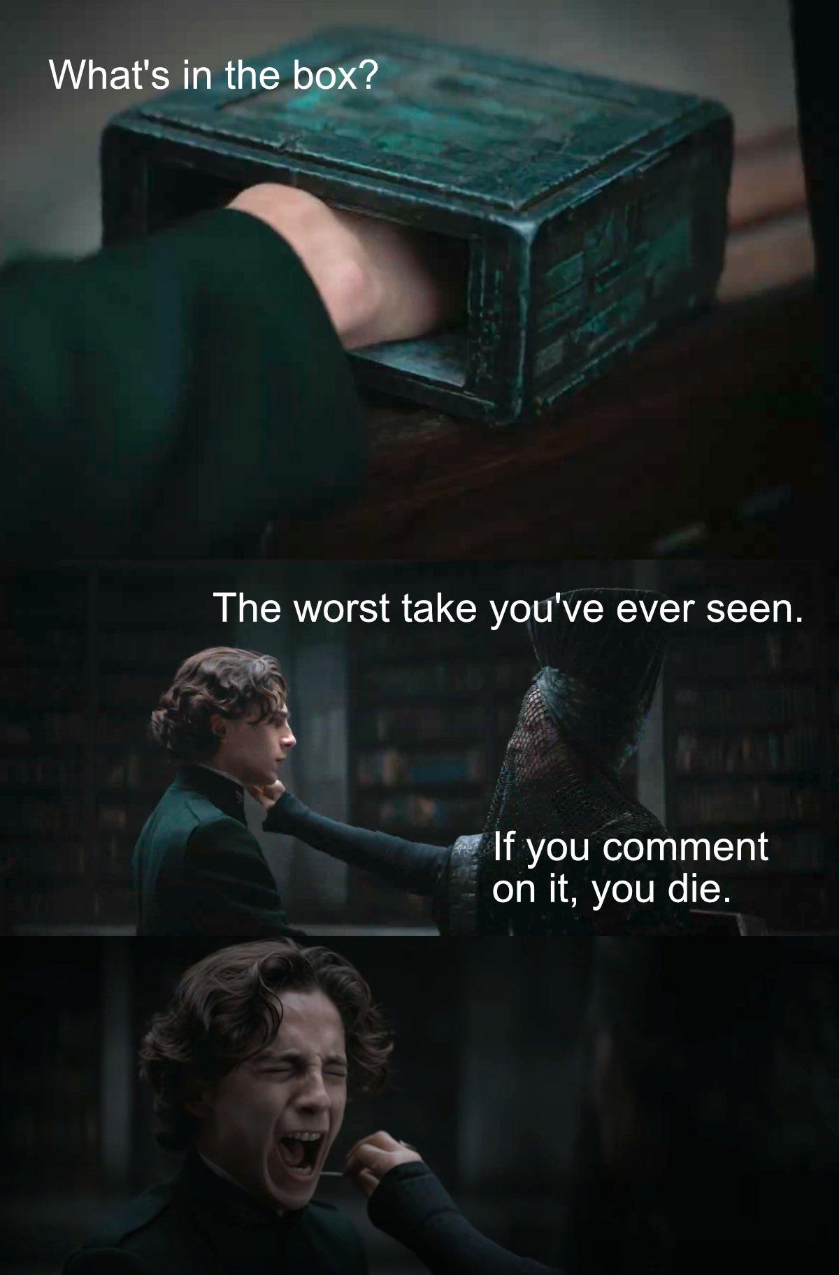 It's a 3 panel meme, the first features the pain box from the 2021 Dune movie. It's a dark green with various markings on it and it's zoomed in on Paul's hand.

The text reads "What's in the box?"

The second panel says "The worst take you've ever seen. If you comment on it you die." It shows Paul looking at a veiled Bene Gesserit who is holding something near his neck.

The last panel is Paul screaming, while we can see the needle held in his the woman's hand next to his neck.